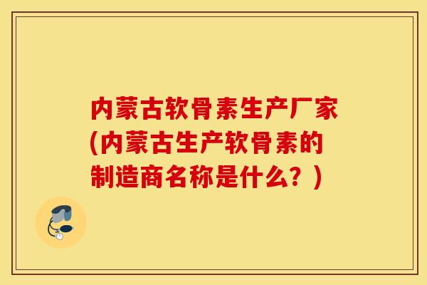 内蒙古软骨素生产厂家(内蒙古生产软骨素的制造商名称是什么？)
