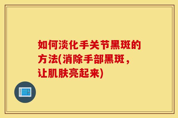 如何淡化手关节黑斑的方法(消除手部黑斑，让亮起来)