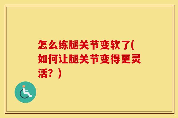 怎么练腿关节变软了(如何让腿关节变得更灵活？)