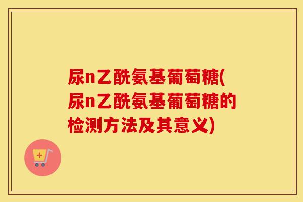 尿n乙酰氨基葡萄糖(尿n乙酰氨基葡萄糖的检测方法及其意义) 尿n乙酰氨基葡萄糖(尿n乙酰氨基葡萄糖的检测方法及其意义)