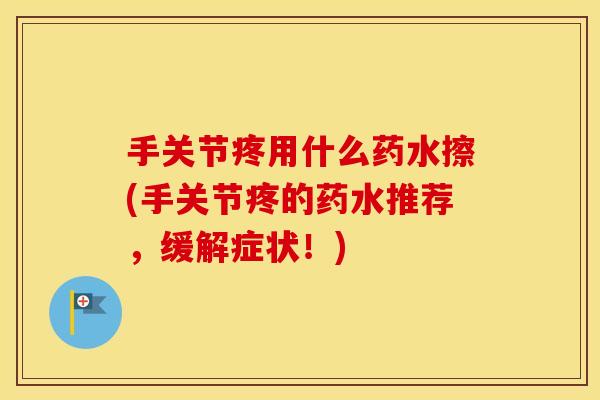 手关节疼用什么药水擦(手关节疼的药水推荐,缓解症状!) 手关节疼用什么药水擦(手关节疼的药水推荐,缓解症状!)
