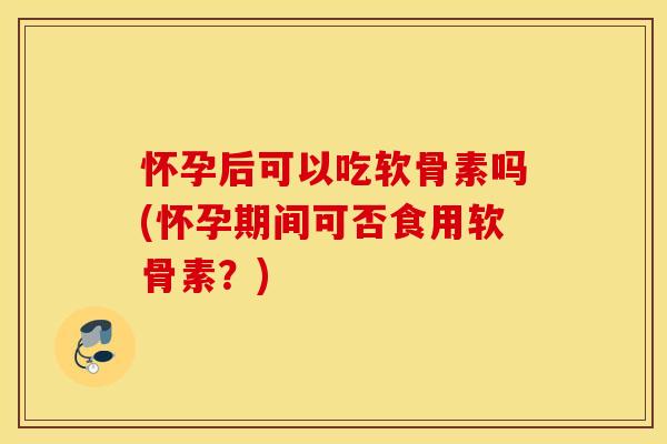 怀孕后可以吃软骨素吗(怀孕期间可否食用软骨素?) 怀孕后可以吃软骨素吗(怀孕期间可否食用软骨素?)