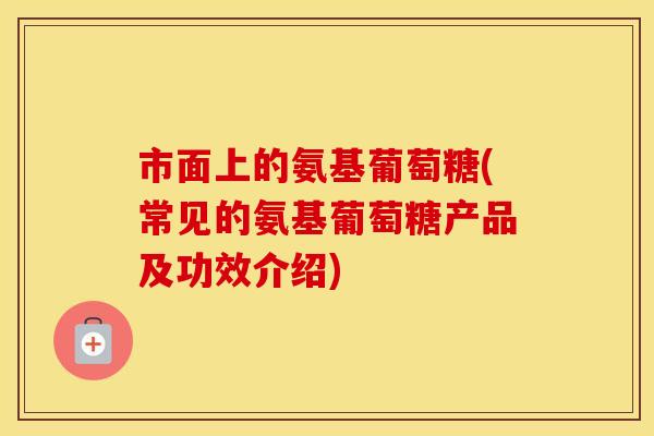 市面上的氨基葡萄糖(常见的氨基葡萄糖产品及功效介绍) 市面上的氨基葡萄糖(常见的氨基葡萄糖产品及功效介绍)