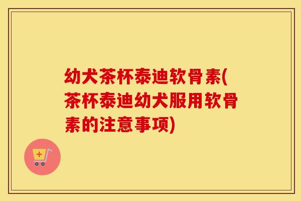 幼犬茶杯泰迪软骨素(茶杯泰迪幼犬服用软骨素的注意事项) 幼犬茶杯泰迪软骨素(茶杯泰迪幼犬服用软骨素的注意事项)