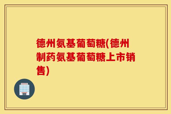 德州氨基葡萄糖(德州制药氨基葡萄糖上市销售)