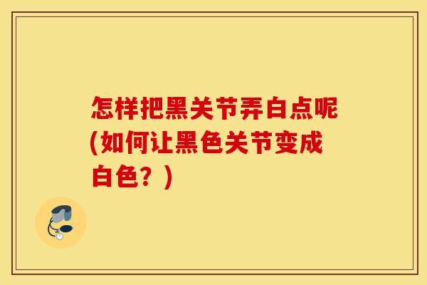 怎样把黑关节弄白点呢(如何让黑色关节变成白色?) 怎样把黑关节弄白点呢(如何让黑色关节变成白色?)