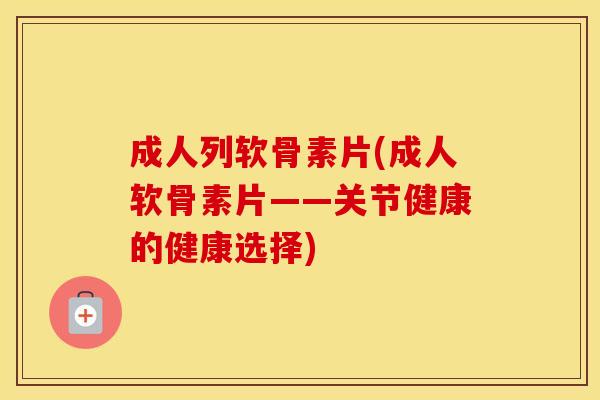 成人列软骨素片(成人软骨素片——关节健康的健康选择) 成人列软骨素片(成人软骨素片——关节健康的健康选择)