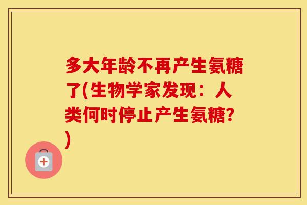 多大年龄不再产生氨糖了(生物学家发现:人类何时停止产生氨糖?) 多大年龄不再产生氨糖了(生物学家发现:人类何时停止产生氨糖?)
