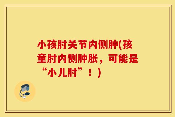 小孩肘关节内侧肿(孩童肘内侧，可能是“小儿肘”！)