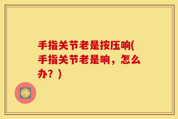 手指关节老是按压响(手指关节老是响,怎么办?) 手指关节老是按压响(手指关节老是响,怎么办?)