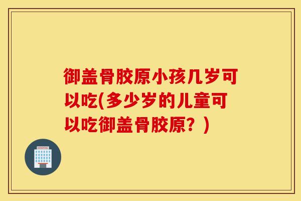 御盖骨胶原小孩几岁可以吃(多少岁的儿童可以吃御盖骨胶原？)