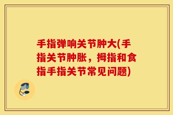 手指弹响关节肿大(手指关节，拇指和食指手指关节常见问题)