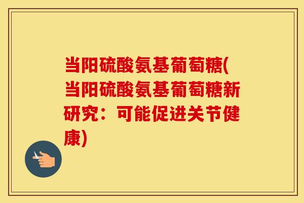 当阳硫酸氨基葡萄糖(当阳硫酸氨基葡萄糖新研究:可能促进关节健康) 当阳硫酸氨基葡萄糖(当阳硫酸氨基葡萄糖新研究:可能促进关节健康)