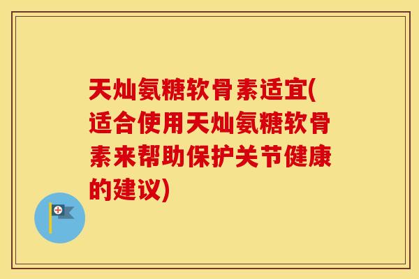 天灿氨糖软骨素适宜(适合使用天灿氨糖软骨素来帮助保护关节健康的建议)