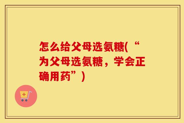 怎么给父母选氨糖(“为父母选氨糖,学会正确用药”) 怎么给父母选氨糖(“为父母选氨糖,学会正确用药”)