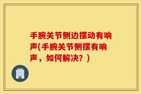 手腕关节侧边摆动有响声(手腕关节侧摆有响声,如何解决?) 手腕关节侧边摆动有响声(手腕关节侧摆有响声,如何解决?)