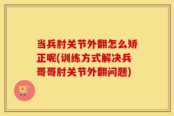 当兵肘关节外翻怎么矫正呢(训练方式解决兵哥哥肘关节外翻问题) 当兵肘关节外翻怎么矫正呢(训练方式解决兵哥哥肘关节外翻问题)