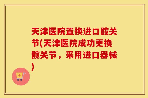 天津医院置换进口髋关节(天津医院成功更换髋关节，采用进口器械)