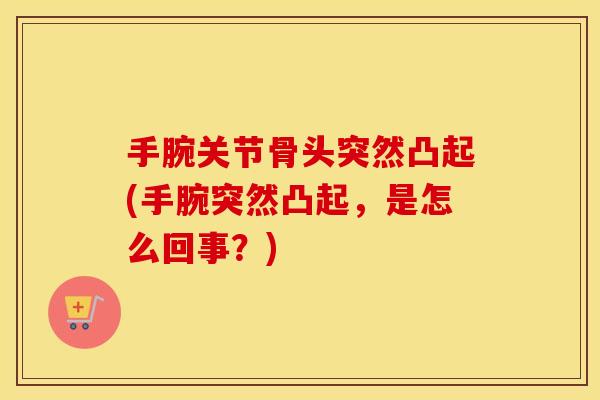 手腕关节骨头突然凸起(手腕突然凸起,是怎么回事?) 手腕关节骨头突然凸起(手腕突然凸起,是怎么回事?)