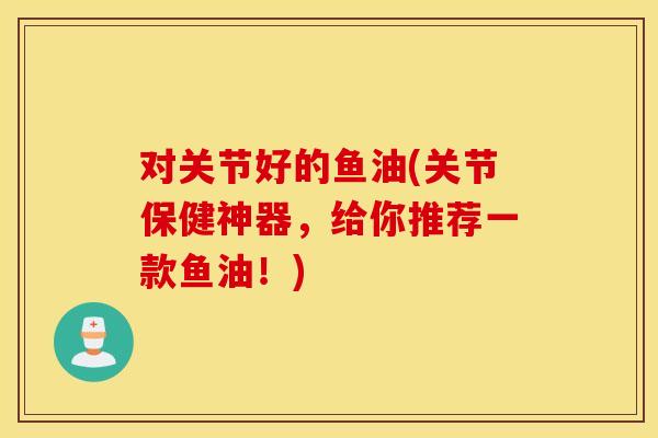 对关节好的鱼油(关节保健神器,给你推荐一款鱼油!) 对关节好的鱼油(关节保健神器,给你推荐一款鱼油!)
