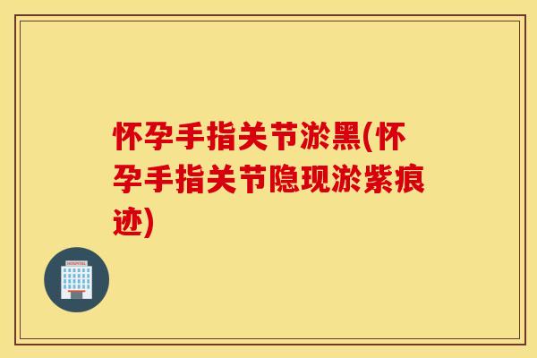 怀孕手指关节淤黑(怀孕手指关节隐现淤紫痕迹) 怀孕手指关节淤黑(怀孕手指关节隐现淤紫痕迹)