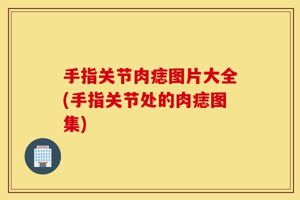 手指关节肉痣图片大全(手指关节处的肉痣图集) 手指关节肉痣图片大全(手指关节处的肉痣图集)