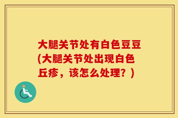 大腿关节处有白色豆豆(大腿关节处出现白色丘疹,该怎么处理?) 大腿关节处有白色豆豆(大腿关节处出现白色丘疹,该怎么处理?)