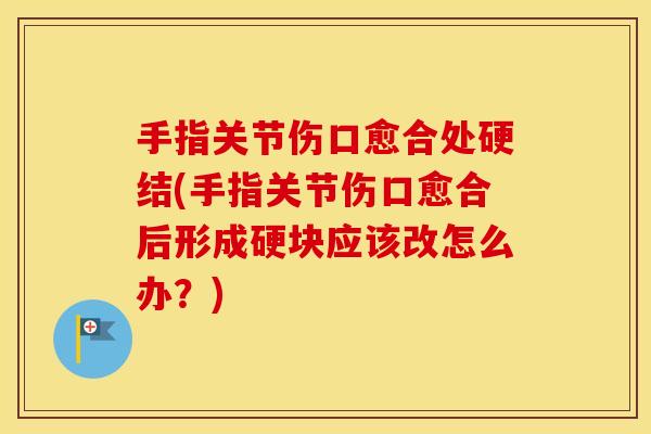 手指关节伤口愈合处硬结(手指关节伤口愈合后形成硬块应该改怎么办？)