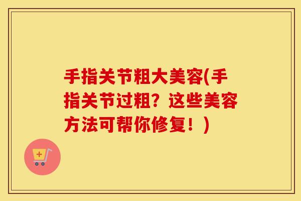 手指关节粗大美容(手指关节过粗？这些美容方法可帮你修复！)