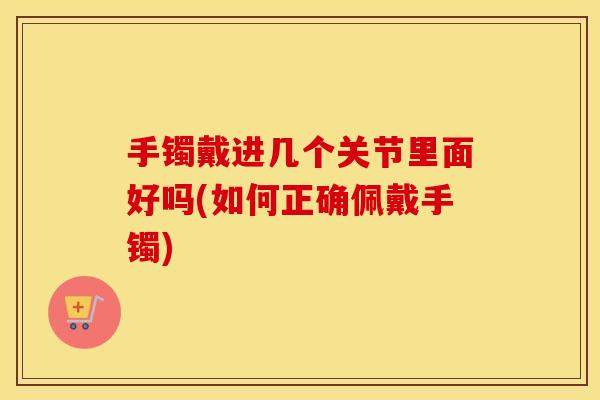 手镯戴进几个关节里面好吗(如何正确佩戴手镯) 手镯戴进几个关节里面好吗(如何正确佩戴手镯)