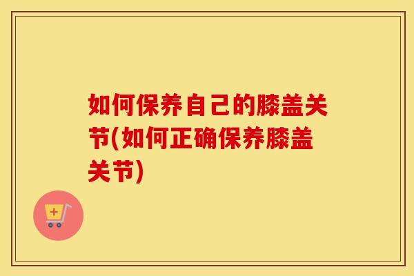 如何保养自己的膝盖关节(如何正确保养膝盖关节) 如何保养自己的膝盖关节(如何正确保养膝盖关节)