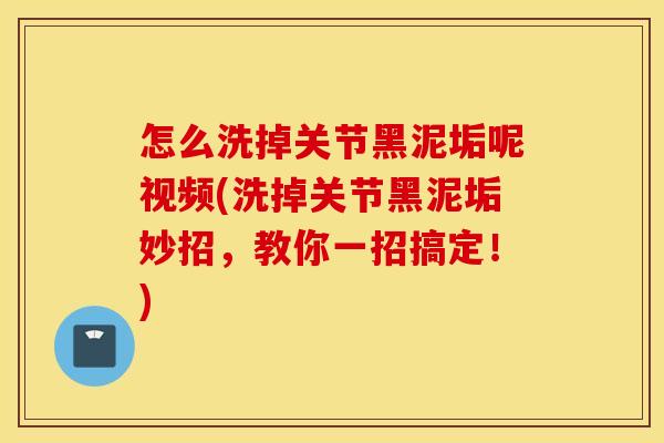 怎么洗掉关节黑泥垢呢视频(洗掉关节黑泥垢妙招,教你一招搞定!) 怎么洗掉关节黑泥垢呢视频(洗掉关节黑泥垢妙招,教你一招搞定!)
