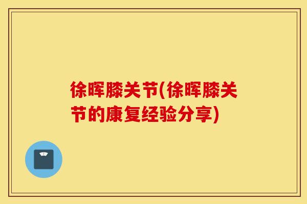 徐晖膝关节(徐晖膝关节的康复经验分享) 徐晖膝关节(徐晖膝关节的康复经验分享)