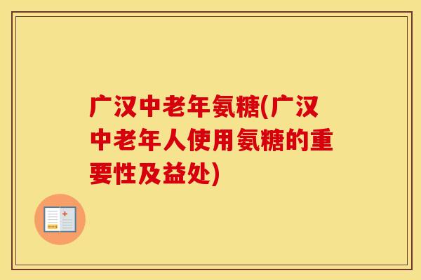 广汉中老年氨糖(广汉中老年人使用氨糖的重要性及益处)