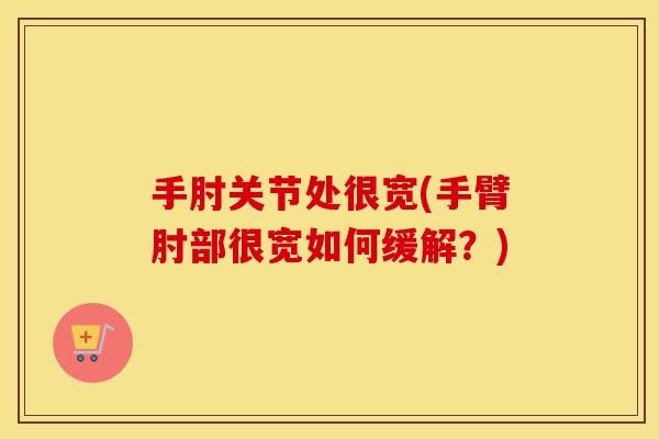 手肘关节处很宽(手臂肘部很宽如何缓解?) 手肘关节处很宽(手臂肘部很宽如何缓解?)