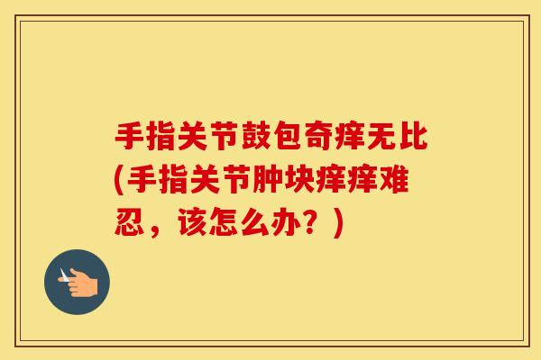 手指关节鼓包奇痒无比(手指关节肿块痒痒难忍，该怎么办？)
