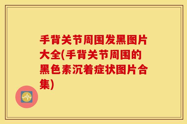 手背关节周围发黑图片大全(手背关节周围的黑色素沉着症状图片合集) 手背关节周围发黑图片大全(手背关节周围的黑色素沉着症状图片合集)