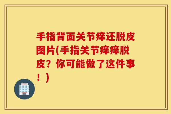 手指背面关节痒还脱皮图片(手指关节痒痒脱皮?你可能做了这件事!) 手指背面关节痒还脱皮图片(手指关节痒痒脱皮?你可能做了这件事!)