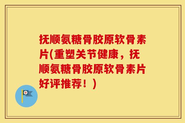 抚顺氨糖骨胶原软骨素片(重塑关节健康，抚顺氨糖骨胶原软骨素片好评推荐！)
