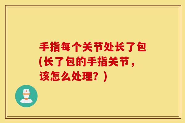 手指每个关节处长了包(长了包的手指关节,该怎么处理?) 手指每个关节处长了包(长了包的手指关节,该怎么处理?)