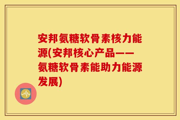 安邦氨糖软骨素核力能源(安邦核心产品——氨糖软骨素能助力能源发展) 安邦氨糖软骨素核力能源(安邦核心产品——氨糖软骨素能助力能源发展)