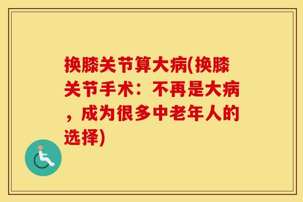 换膝关节算大(换膝关节手术：不再是大，成为很多中老年人的选择)