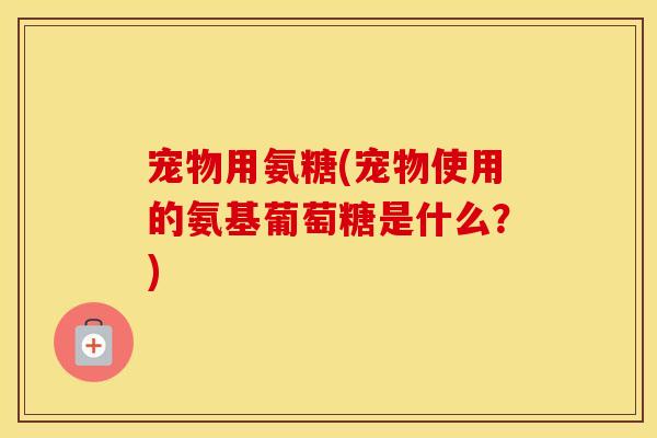 宠物用氨糖(宠物使用的氨基葡萄糖是什么？)