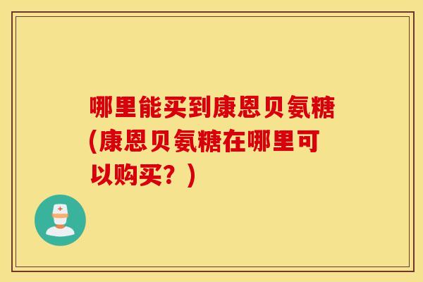 哪里能买到康恩贝氨糖(康恩贝氨糖在哪里可以购买?) 哪里能买到康恩贝氨糖(康恩贝氨糖在哪里可以购买?)