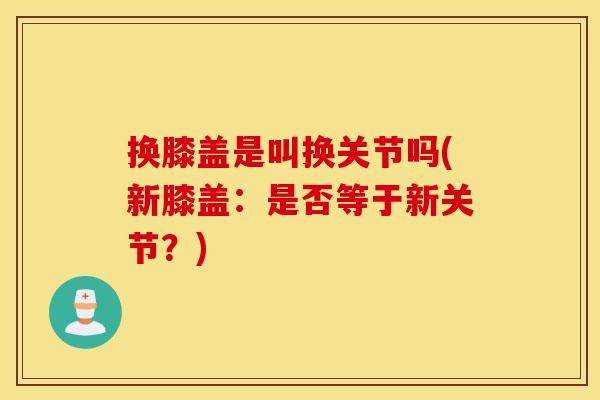 换膝盖是叫换关节吗(新膝盖:是否等于新关节?) 换膝盖是叫换关节吗(新膝盖:是否等于新关节?)