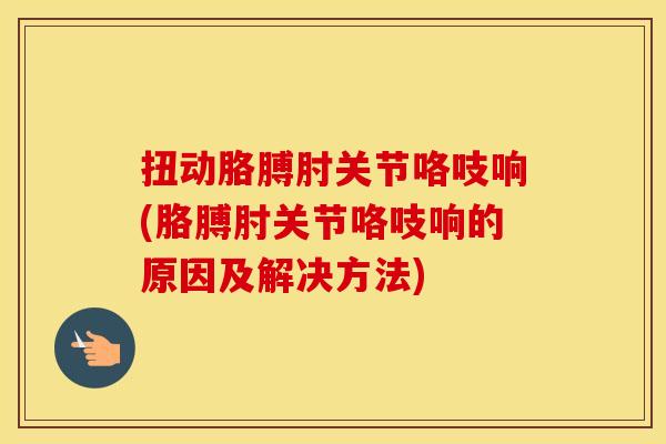 扭动胳膊肘关节咯吱响(胳膊肘关节咯吱响的原因及解决方法) 扭动胳膊肘关节咯吱响(胳膊肘关节咯吱响的原因及解决方法)