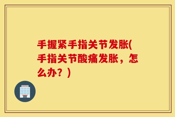 手握紧手指关节发胀(手指关节酸痛发胀,怎么办?) 手握紧手指关节发胀(手指关节酸痛发胀,怎么办?)