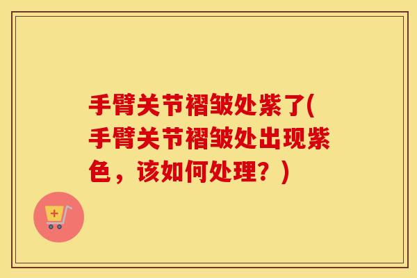 手臂关节褶皱处紫了(手臂关节褶皱处出现紫色,该如何处理?) 手臂关节褶皱处紫了(手臂关节褶皱处出现紫色,该如何处理?)