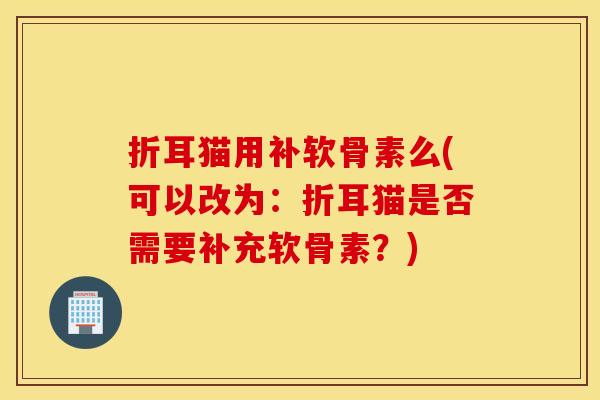 折耳猫用补软骨素么(可以改为:折耳猫是否需要补充软骨素?) 折耳猫用补软骨素么(可以改为:折耳猫是否需要补充软骨素?)