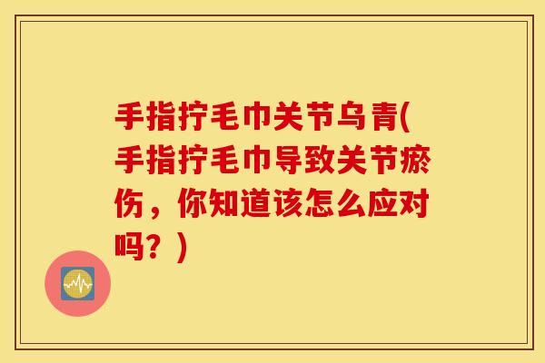 手指拧毛巾关节乌青(手指拧毛巾导致关节瘀伤,你知道该怎么应对吗?) 手指拧毛巾关节乌青(手指拧毛巾导致关节瘀伤,你知道该怎么应对吗?)